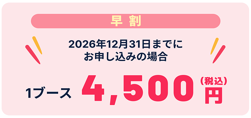 早割 2026年12月31日までのお申し込みの場合 1ブース4,500円（税込）
